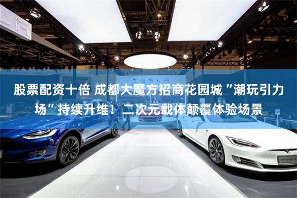 股票配资十倍 成都大魔方招商花园城“潮玩引力场”持续升维！二次元载体颠覆体验场景
