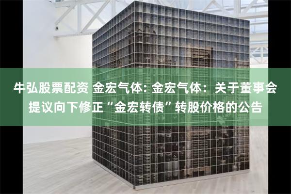 牛弘股票配资 金宏气体: 金宏气体:关于董事会提议向下修正“金宏转债”转股价格的公告