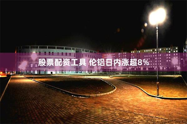 股票配资工具 伦铝日内涨超8%