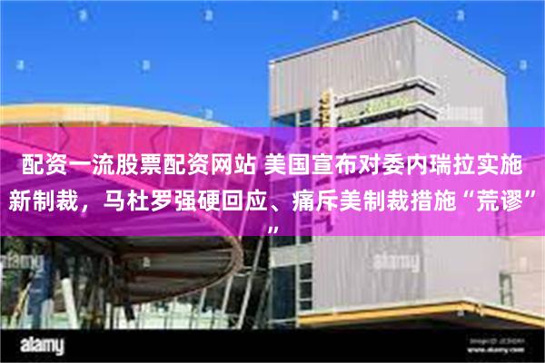 配资一流股票配资网站 美国宣布对委内瑞拉实施新制裁，马杜罗强硬回应、痛斥美制裁措施“荒谬”