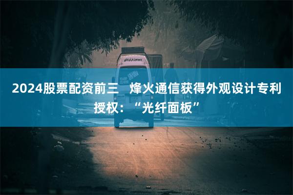 2024股票配资前三   烽火通信获得外观设计专利授权：“光纤面板”
