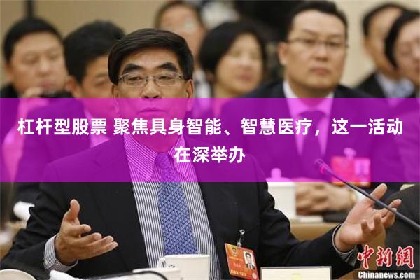 杠杆型股票 聚焦具身智能、智慧医疗，这一活动在深举办