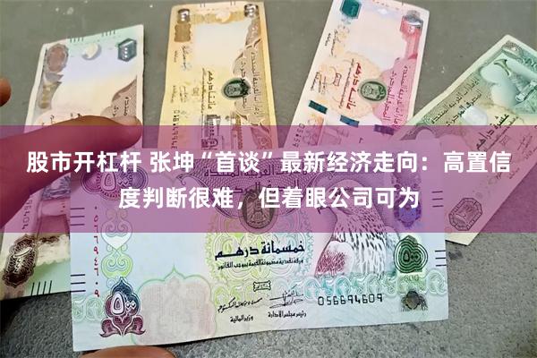 股市开杠杆 张坤“首谈”最新经济走向：高置信度判断很难，但着眼公司可为