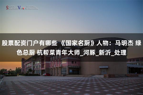 股票配资门户有哪些 《国家名厨》人物：马明杰 绿色总厨 杭帮菜青年大师_河豚_新沂_处理