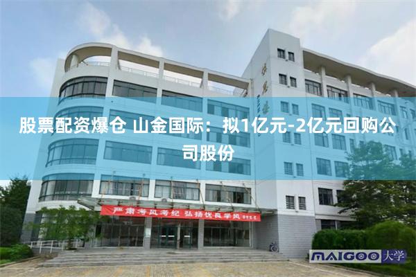 股票配资爆仓 山金国际：拟1亿元-2亿元回购公司股份
