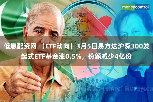 低息配资网 【ETF动向】3月5日易方达沪深300发起式ETF基金涨0.5%，份额减少4亿份