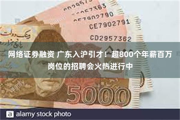网络证劵融资 广东入沪引才！超800个年薪百万岗位的招聘会火热进行中