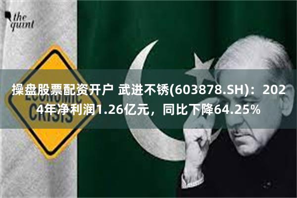 操盘股票配资开户 武进不锈(603878.SH)：2024年净利润1.26亿元，同比下降64.25%