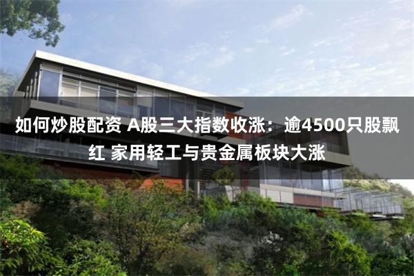 如何炒股配资 A股三大指数收涨：逾4500只股飘红 家用轻工与贵金属板块大涨