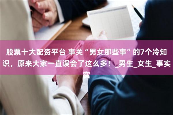 股票十大配资平台 事关“男女那些事”的7个冷知识，原来大家一直误会了这么多！_男生_女生_事实