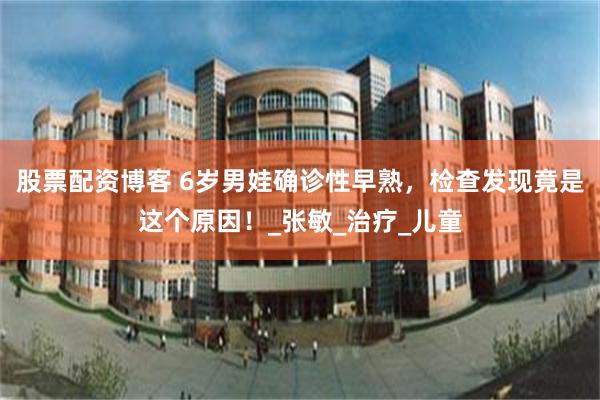股票配资博客 6岁男娃确诊性早熟，检查发现竟是这个原因！_张敏_治疗_儿童
