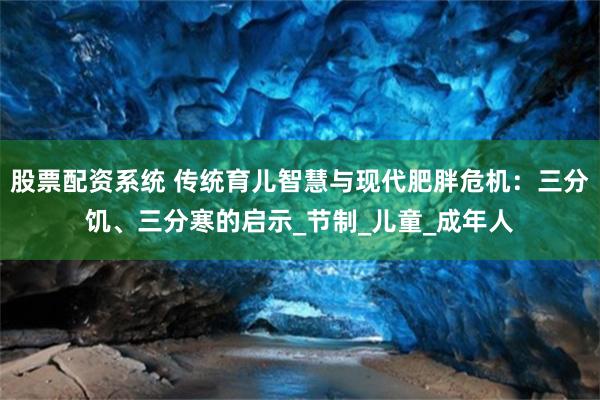 股票配资系统 传统育儿智慧与现代肥胖危机：三分饥、三分寒的启示_节制_儿童_成年人
