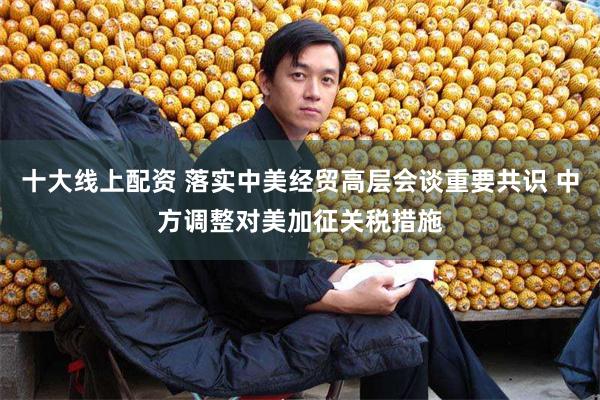 十大线上配资 落实中美经贸高层会谈重要共识 中方调整对美加征关税措施