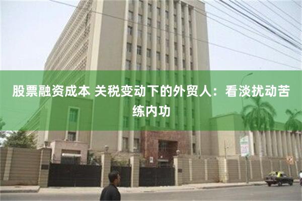 股票融资成本 关税变动下的外贸人：看淡扰动苦练内功