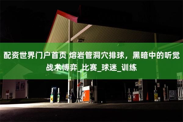 配资世界门户首页 熔岩管洞穴排球，黑暗中的听觉战术博弈_比赛_球迷_训练