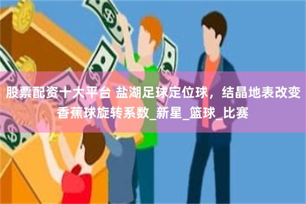 股票配资十大平台 盐湖足球定位球，结晶地表改变香蕉球旋转系数_新星_篮球_比赛