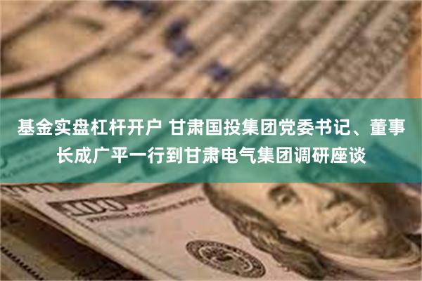 基金实盘杠杆开户 甘肃国投集团党委书记、董事长成广平一行到甘肃电气集团调研座谈
