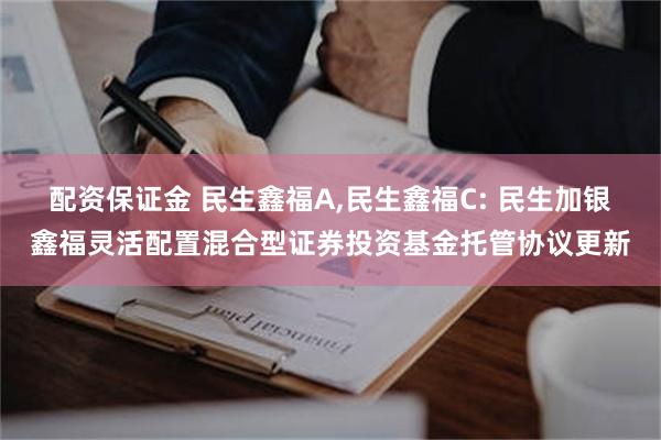 配资保证金 民生鑫福A,民生鑫福C: 民生加银鑫福灵活配置混合型证券投资基金托管协议更新