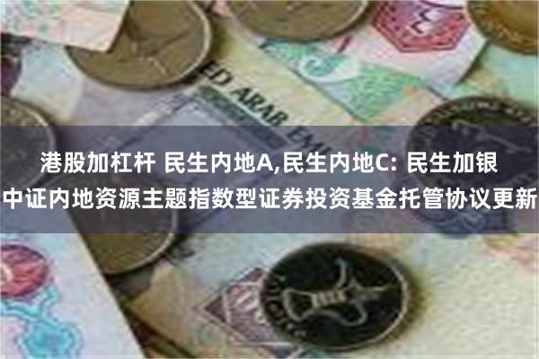 港股加杠杆 民生内地A,民生内地C: 民生加银中证内地资源主题指数型证券投资基金托管协议更新