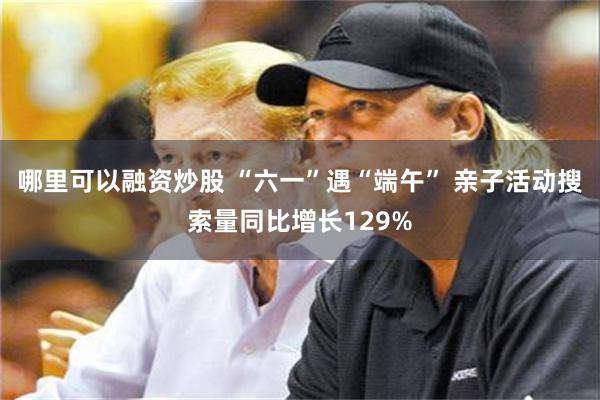 哪里可以融资炒股 “六一”遇“端午” 亲子活动搜索量同比增长129%
