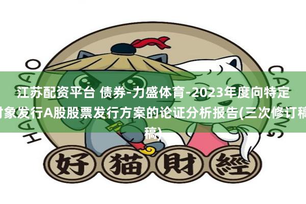 江苏配资平台 债券-力盛体育-2023年度向特定对象发行A股股票发行方案的论证分析报告(三次修订稿)