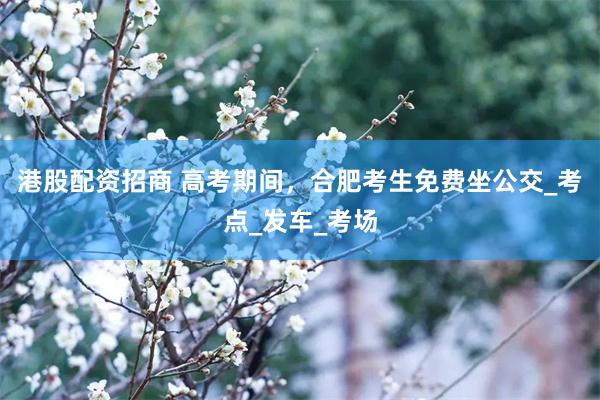 港股配资招商 高考期间，合肥考生免费坐公交_考点_发车_考场