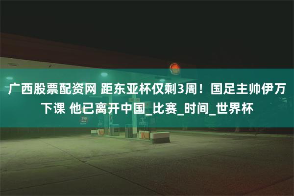 广西股票配资网 距东亚杯仅剩3周！国足主帅伊万下课 他已离开中国_比赛_时间_世界杯