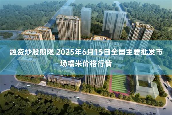 融资炒股期限 2025年6月15日全国主要批发市场糯米价格行情