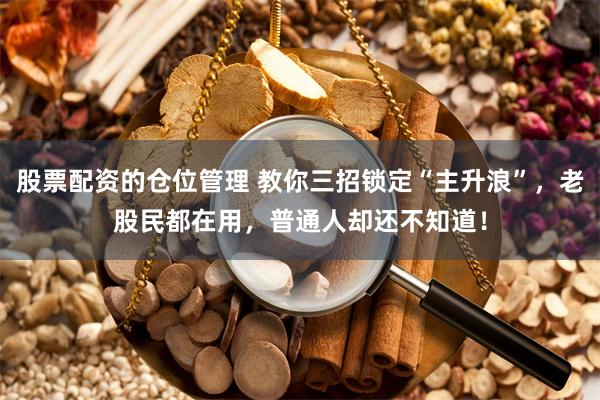 股票配资的仓位管理 教你三招锁定“主升浪”，老股民都在用，普通人却还不知道！