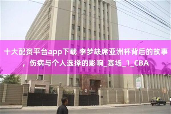 十大配资平台app下载 李梦缺席亚洲杯背后的故事，伤病与个人选择的影响_赛场_1_CBA