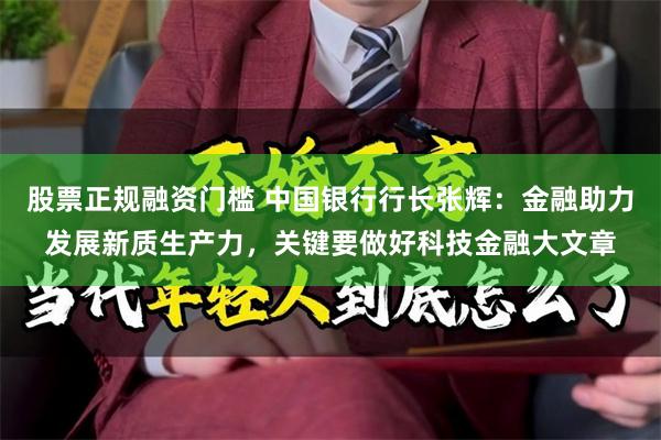 股票正规融资门槛 中国银行行长张辉：金融助力发展新质生产力，关键要做好科技金融大文章