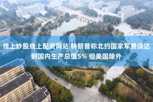 线上炒股线上配资网站 特朗普称北约国家军费须达到国内生产总值5% 但美国除外