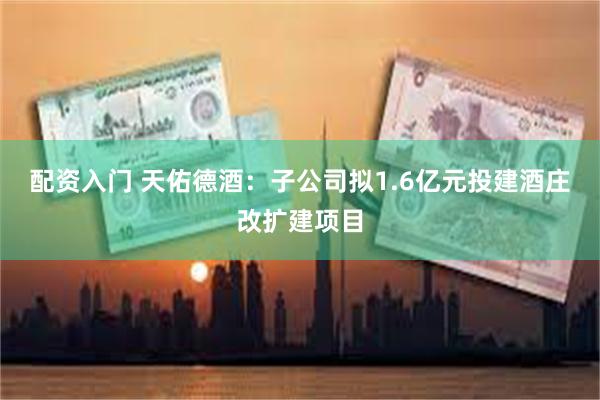 配资入门 天佑德酒：子公司拟1.6亿元投建酒庄改扩建项目