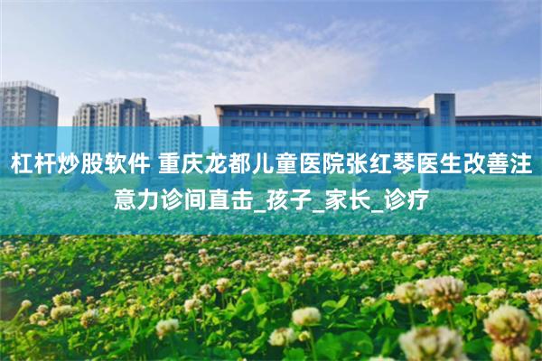 杠杆炒股软件 重庆龙都儿童医院张红琴医生改善注意力诊间直击_孩子_家长_诊疗