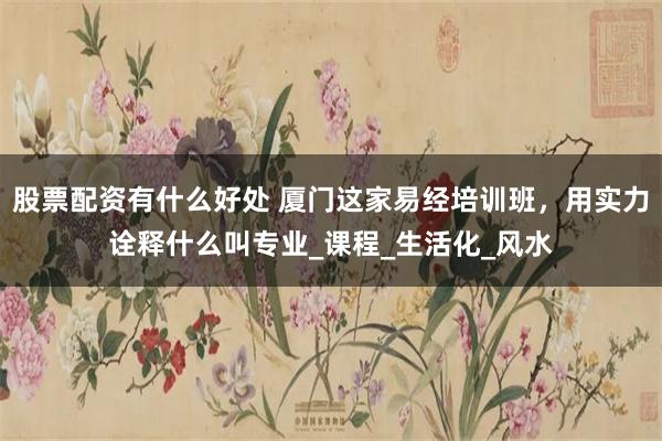 股票配资有什么好处 厦门这家易经培训班，用实力诠释什么叫专业_课程_生活化_风水