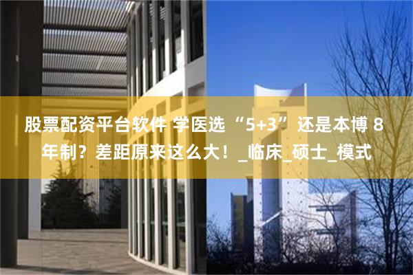 股票配资平台软件 学医选 “5+3” 还是本博 8 年制？差距原来这么大！_临床_硕士_模式