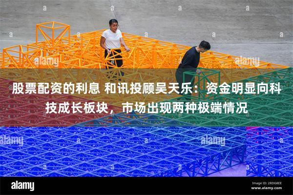 股票配资的利息 和讯投顾吴天乐：资金明显向科技成长板块，市场出现两种极端情况