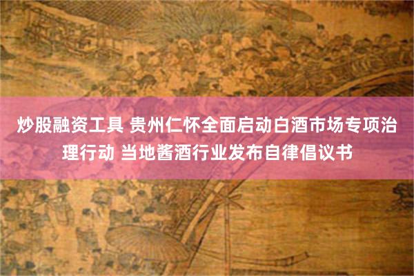 炒股融资工具 贵州仁怀全面启动白酒市场专项治理行动 当地酱酒行业发布自律倡议书