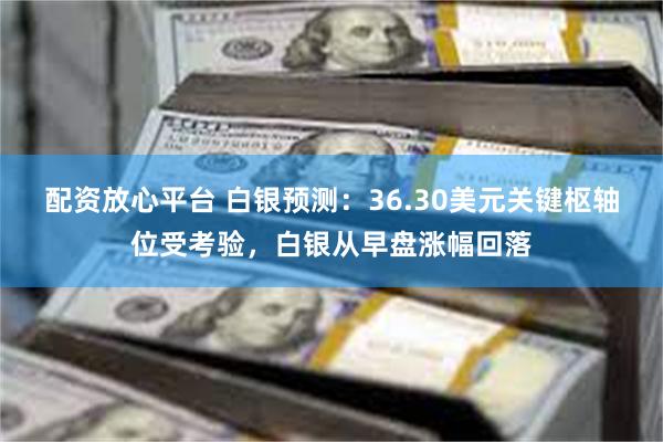 配资放心平台 白银预测：36.30美元关键枢轴位受考验，白银从早盘涨幅回落