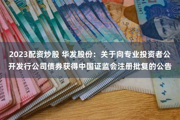 2023配资炒股 华发股份：关于向专业投资者公开发行公司债券获得中国证监会注册批复的公告