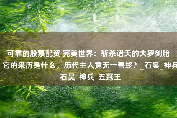 可靠的股票配资 完美世界：斩杀诸天的大罗剑胎有多强，它的来历是什么，历代主人竟无一善终？_石昊_神兵_五冠王