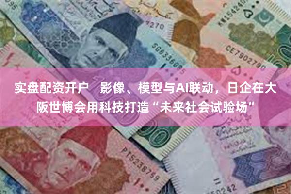 实盘配资开户   影像、模型与AI联动，日企在大阪世博会用科技打造“未来社会试验场”