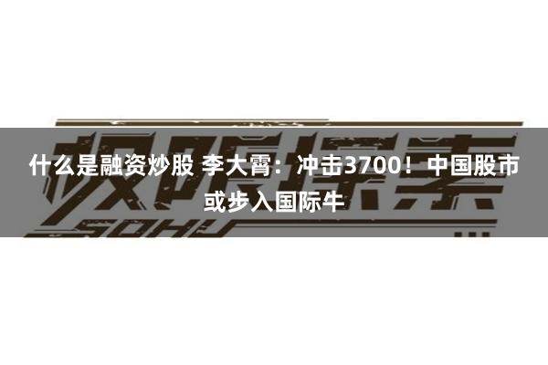 什么是融资炒股 李大霄：冲击3700！中国股市或步入国际牛