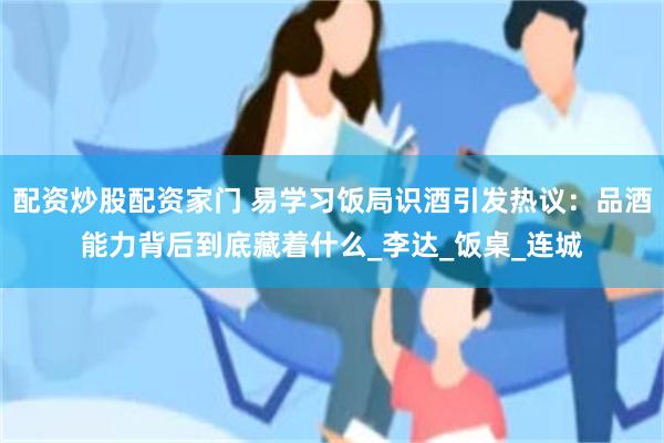 配资炒股配资家门 易学习饭局识酒引发热议：品酒能力背后到底藏着什么_李达_饭桌_连城