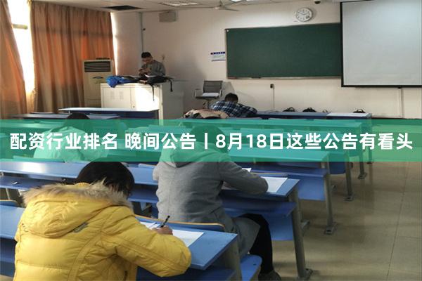 配资行业排名 晚间公告丨8月18日这些公告有看头