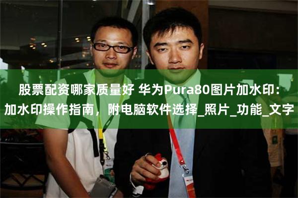 股票配资哪家质量好 华为Pura80图片加水印：加水印操作指南，附电脑软件选择_照片_功能_文字