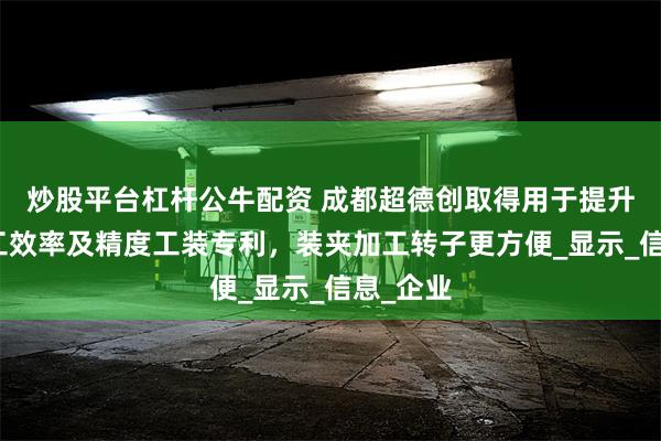 炒股平台杠杆公牛配资 成都超德创取得用于提升转子加工效率及精度工装专利，装夹加工转子更方便_显示_信息_企业