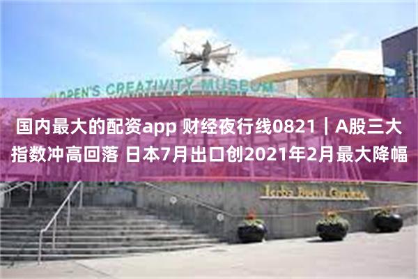 国内最大的配资app 财经夜行线0821｜A股三大指数冲高回落 日本7月出口创2021年2月最大降幅