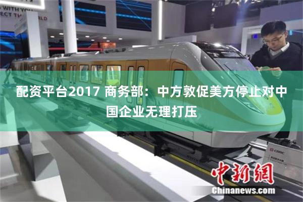配资平台2017 商务部:中方敦促美方停止对中国企业无理打压