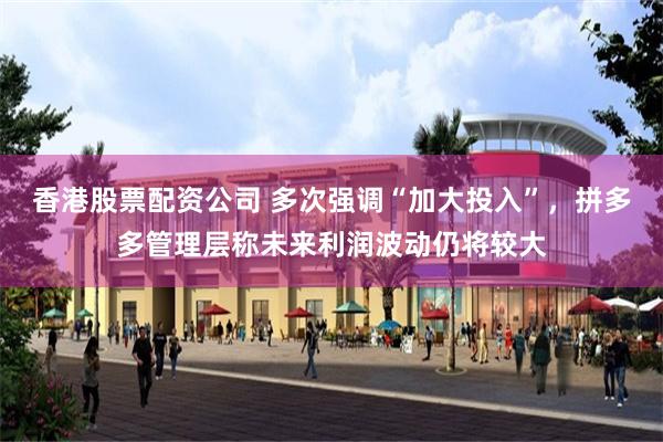 香港股票配资公司 多次强调“加大投入”，拼多多管理层称未来利润波动仍将较大